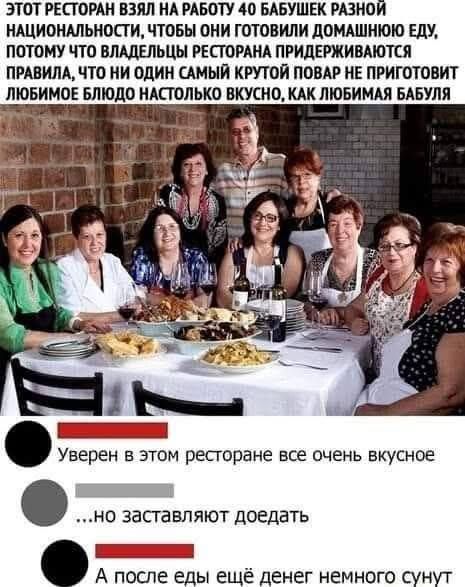 ЭТОТ РЕСТОРАН ВЗЯЛ НА РАБОТУ 40 БАБУШЕК РАЗНОЙ НАЦИОНАЛЬНОСТИ, ЧТОБЫ ОНИ ГОТОВИЛИ ДОМАШНЮЮ ЕДУ, ПОТОМУ ЧТО ВЛАДЕЛЬЦЫ РЕСТОРАНА ПРИДЕРЖИВАЮТСЯ ПРАВИЛА, ЧТО НИ ОДИН САМЫЙ КРУТОЙ ПОВАР НЕ ПРИГОТОВИТ ЛЮБИМОЕ БЛЮДО НАСТОЛЬКО ВКУСНО, КАК ЛЮБИМАЯ БАБУЛЯ Уверен в этом ресторане все очень вкусное ...но заставляют доедать А после еды еще денег немного сунут