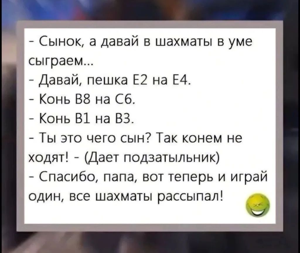 - Сынок, а давай в шахматы в уме сыграем... - Давай, пешка Е2 на Е4. - Конь В8 на С6. - Конь В1 на В3. - Ты это чего сын? Так конем не ходят! - (Дает подзатыльник) - Спасибо, папа, вот теперь и играй один, все шахматы рассыпал!