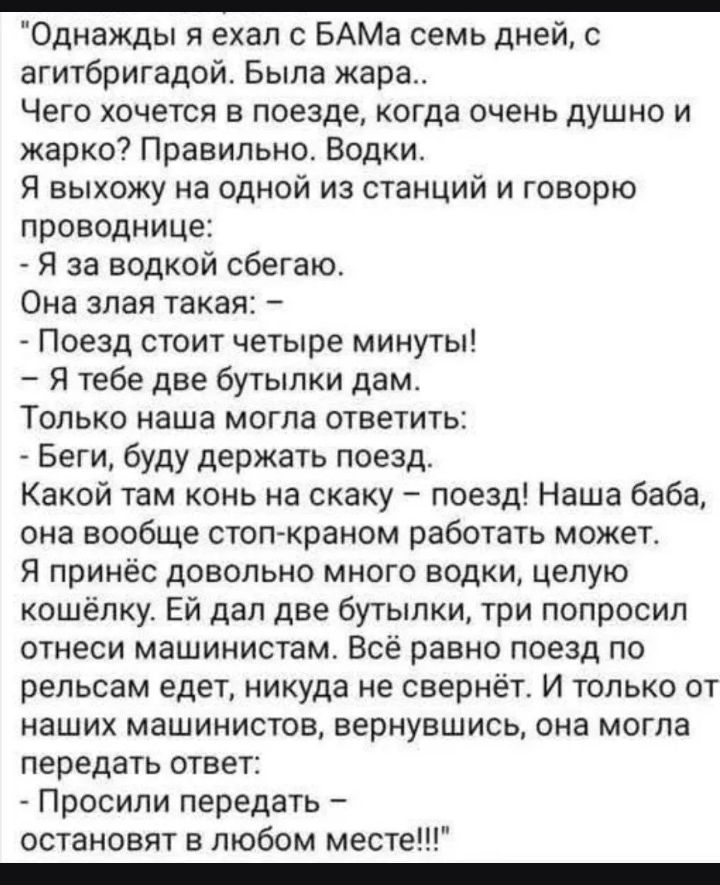 Однажды я ехал с БАМа семь дней, с агитбригадой. Была жара.. Чего хочется в поезде, когда очень душно и жарко? Правильно. Водки. Я выхожу на одной из станций и говорю проводнице: - Я за водкой сбегаю. Она злая такая: - Поезд стоит четыре минуты! - Я тебе две бутылки дам. Только наша могла ответить: - Беги, буду держать поезд. Какой там конь на скак