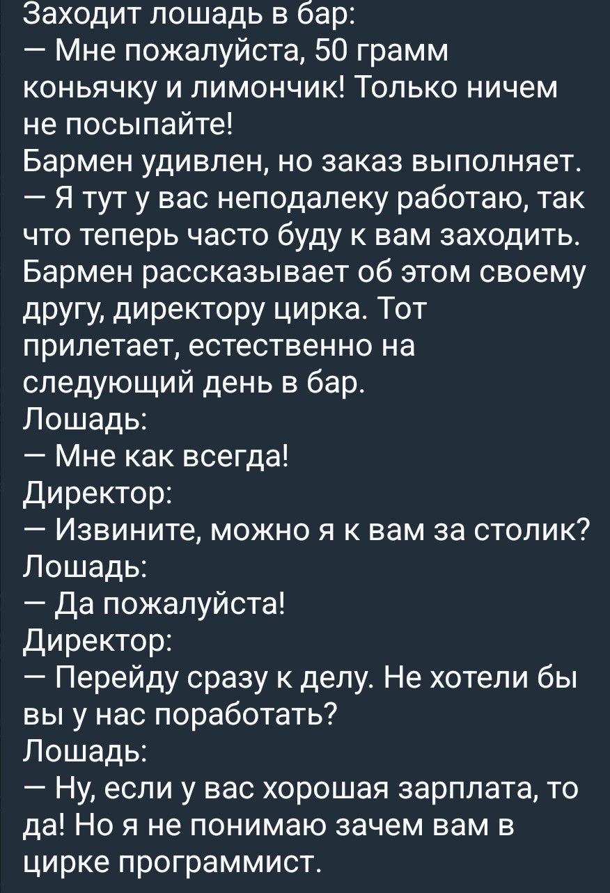 Заходит лошадь в бар: — Мне пожалуйста, 50 грамм коньячку и лимончик! Только ничем не посыпайте! Бармен удивлен, но заказ выполняет. — Я тут у вас неподалеку работаю, так что теперь часто буду к вам заходить. Бармен рассказывает об этом своему другу, директору цирка. Тот прилетает, естественно на следующий день в бар. Лошадь: — Мне как всегда! Дире
