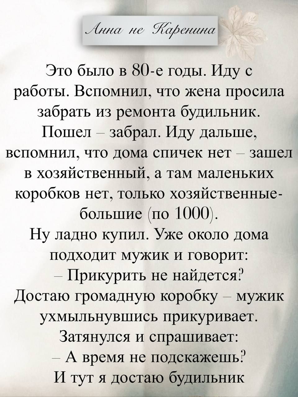Анна не Каренина
Это было в 80-е годы. Иду с работы. Вспомнил, что жена просила забрать из ремонта будильник. Пошел – забрал. Иду дальше, вспомнил, что дома спичек нет – зашел в хозяйственный, а там маленьких коробков нет, только хозяйственные большие (по 1000).
Ну ладно купил. Уже около дома подходит мужик и говорит:
— Прикурить не найдется?
Доста