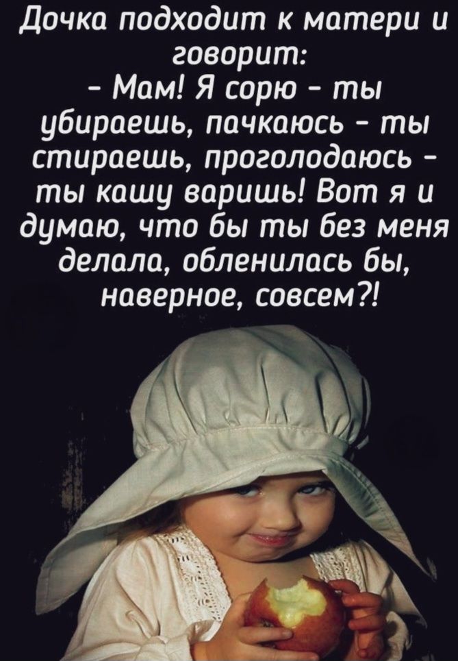 Дочка подходит к матери и говорит: - Мам! Я сорю - ты убираешь, пачкаюсь - ты стираешь, проголодаюсь - ты кашу варишь! Вот я и думаю, что бы ты без меня делала, обленилась бы, наверное, совсем?!