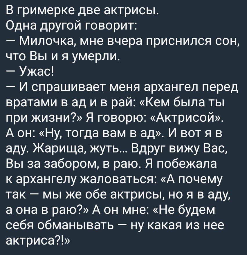 В гримерке две актрисы. Одна другой говорит: — Милочка, мне вчера приснился сон, что Вы и я умерли. — Ужас! — И спрашивает меня архангел перед вратами в ад и в рай: «Кем была ты при жизни?» Я говорю: «Актрисой». А он: «Ну, тогда вам в ад». И вот я в аду. Жарища, жуть... Вдруг вижу Вас, Вы за забором, в раю. Я побежала к архангелу жаловаться: «А поч