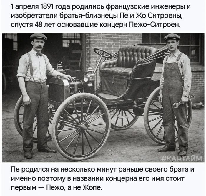 1 апреля 1891 года родились французские инженеры и изобретатели братья-близнецы Пе и Жо Ситроены, спустя 48 лет основавшие концерн Пежо-Ситроен. #КАРТАЙМ Пе родился на несколько минут раньше своего брата и именно поэтому в названии концерна его имя стоит первым — Пежо, а не Жопе.