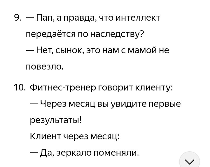9. — Пап, а правда, что интеллект передается по наследству?
— Нет, сынок, это нам с мамой не повезло.
10. Фитнес-тренер говорит клиенту:
— Через месяц вы увидите первые результаты!
Клиент через месяц:
— Да, зеркало поменяли.