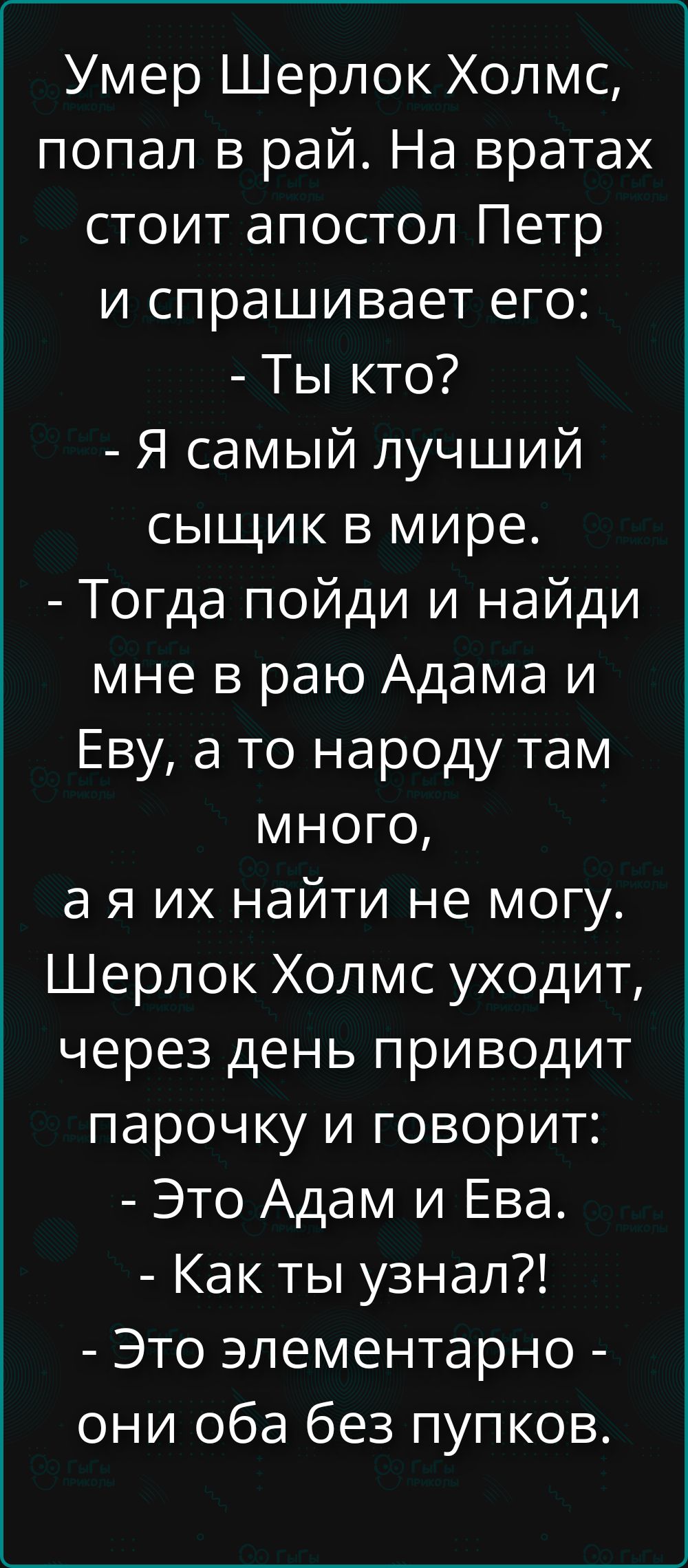 Умер Шерлок Холмс, попал в рай. На вратах стоит апостол Петр и спрашивает его: - Ты кто? - Я самый лучший сыщик в мире. - Тогда пойди и найди мне в раю Адама и Еву, а то народу там много, а я их найти не могу. Шерлок Холмс уходит, через день приводит парочку и говорит: - Это Адам и Ева. - Как ты узнал?! - Это элементарно - они оба без пупков.
