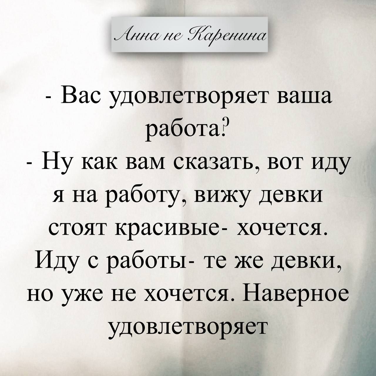 Анна не Каренина
- Вас удовлетворяет ваша работа?
- Ну как вам сказать, вот иду я на работу, вижу девки стоят красивые- хочется. Иду с работы- те же девки, но уже не хочется. Наверное удовлетворяет