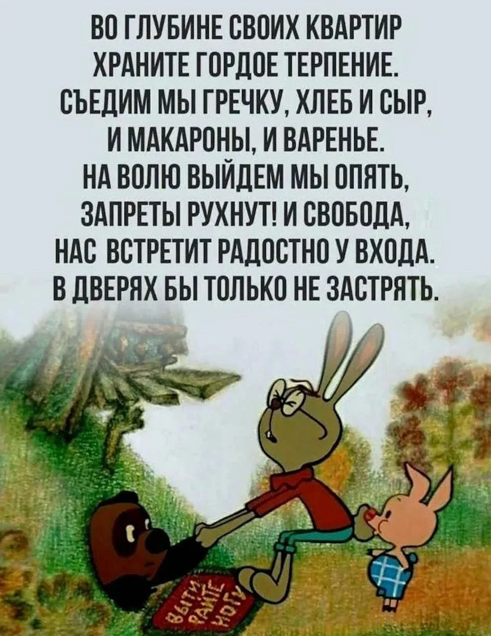 ВО ГЛУБИНЕ СВОИХ КВАРТИР ХРАНИТЕ ГОРДОЕ ТЕРПЕНИЕ. СЪЕДИМ МЫ ГРЕЧКУ, ХЛЕБ И СЫР, И МАКАРОНЫ, И ВАРЕНЬЕ. НА ВОЛЮ ВЫЙДЕМ МЫ ОПЯТЬ, ЗАПРЕТЫ РУХНУТ! И СВОБОДА, НАС ВСТРЕТИТ РАДОСТНО У ВХОДА. В ДВЕРЯХ БЫ ТОЛЬКО НЕ ЗАСТРЯТЬ. ВЫЙТИ РАНЬШЕ МОГУ.