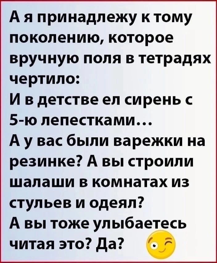 А я принадлежу к тому поколению, которое вручную поля в тетрадях чертило: И в детстве ел сирень с 5-ю лепестками... А у вас были варежки на резинке? А вы строили шалаши в комнатах из стульев и одеял? А вы тоже улыбаетесь читая это? Да?