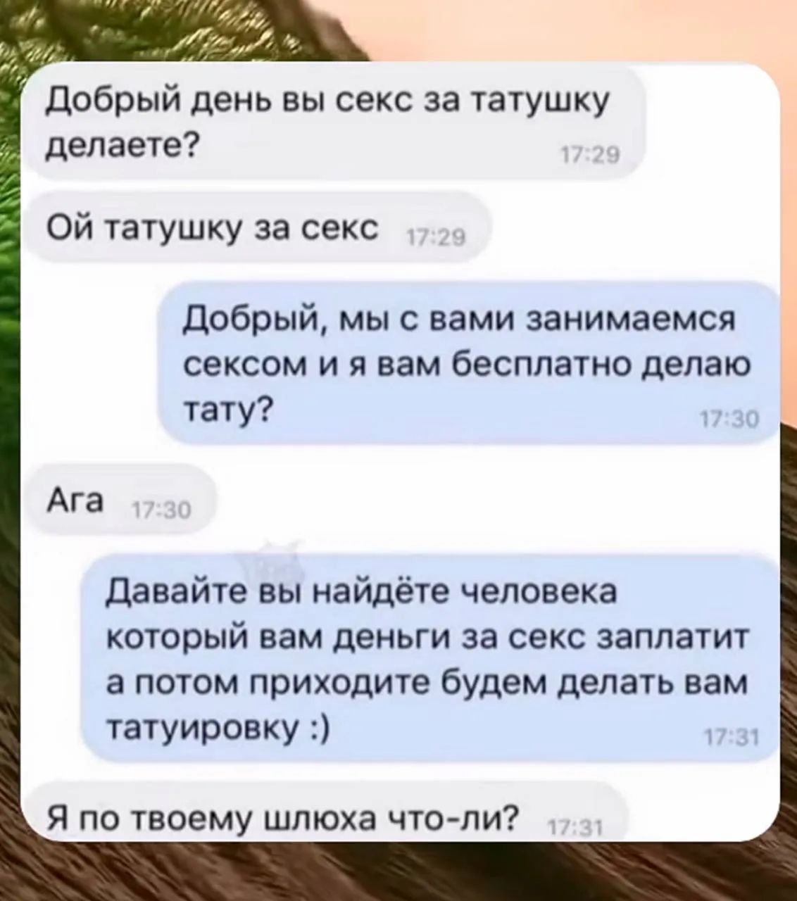 Добрый день вы секс за татушку делаете? Ой татушку за секс Добрый, мы с вами занимаемся сексом и я вам бесплатно делаю тату? Ага Давайте вы найдёте человека который вам деньги за секс заплатит а потом приходите будем делать вам татуировку :) Я по твоему шлюха что-ли?