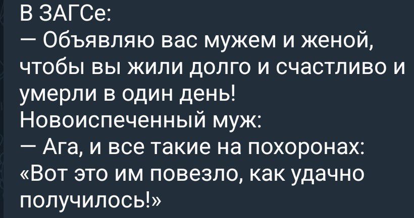 В ЗАГСе: — Объявляю вас мужем и женой, чтобы вы жили долго и счастливо и умерли в один день! Новоиспеченный муж: — Ага, и все такие на похоронах: «Вот это им повезло, как удачно получилось!»