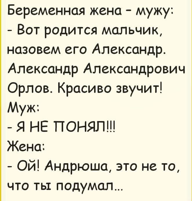 Беременная жена - мужу:
- Вот родится мальчик, назовем его Александр. Александр Александрович Орлов. Красиво звучит!
Муж:
- Я НЕ ПОНЯЛ!!!
Жена:
- Ой! Андрюша, это не то, что ты подумал...