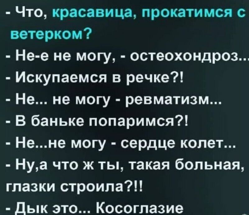- Что, красавица, прокатимся с ветерком?
- Не-е не могу, - остеохондроз...
- Искупаемся в речке?!
- Не... не могу - ревматизм...
- В баньке попаримся?!
- Не...не могу - сердце колет...
- Ну,а что ж ты, такая больная, глазки строила?!!
- Дык это... Косоглазие