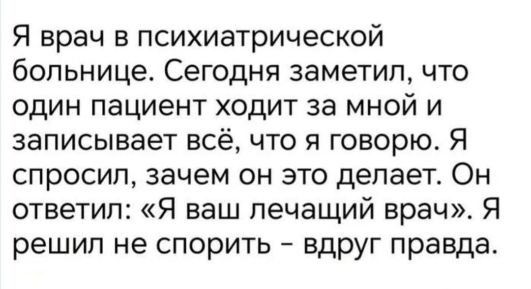 Я врач в психиатрической больнице. Сегодня заметил, что один пациент ходит за мной и записывает всё, что я говорю. Я спросил, зачем он это делает. Он ответил: «Я ваш лечащий врач». Я решил не спорить – вдруг правда.