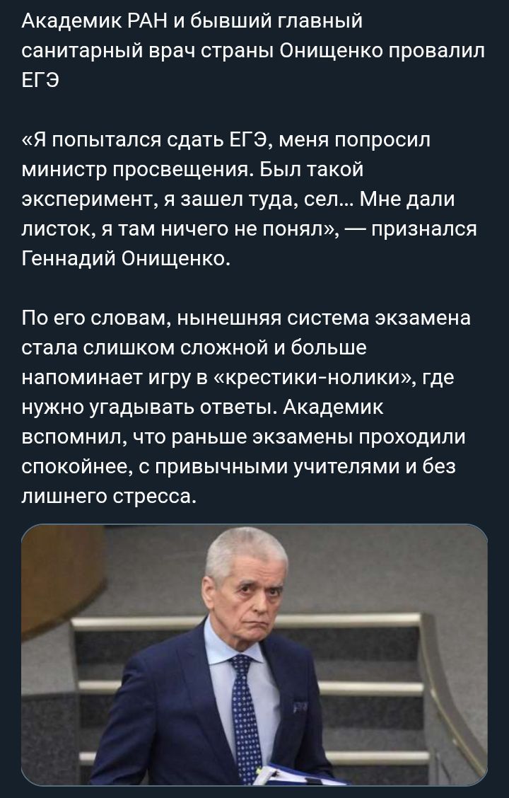 Академик РАН и бывший главный санитарный врач страны Онищенко провалил ЕГЭ «Я попытался сдать ЕГЭ, меня попросил министр просвещения. Был такой эксперимент, я зашел туда, сел... Мне дали листок, я там ничего не понял», — признался Геннадий Онищенко. По его словам, нынешняя система экзамена стала слишком сложной и больше напоминает игру в «крестики-