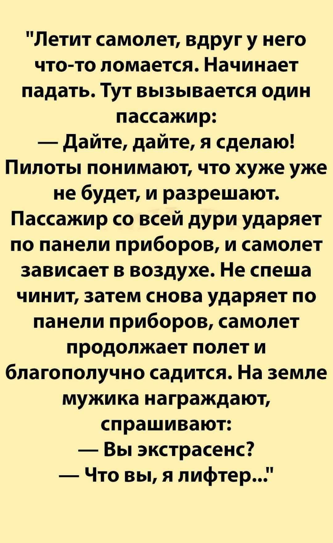 Летит самолет, вдруг у него что-то ломается. Начинает падать. Тут вызывается один пассажир: — Дайте, дайте, я сделаю! Пилоты понимают, что хуже уже не будет, и разрешают. Пассажир со всей дури ударяет по панели приборов, и самолет зависает в воздухе. Не спеша чинит, затем снова ударяет по панели приборов, самолет продолжает полет и благополучно сад