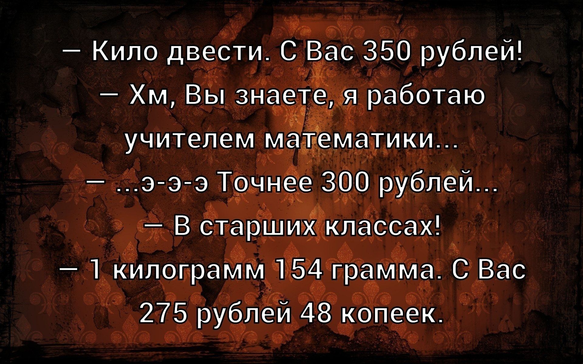 Кило двести. С Вас 350 рублей! Хм, Вы знаете, я работаю учителем математики... ...э-э-э Точнее 300 рублей... В старших классах! 1 килограмм 154 грамма. С Вас 275 рублей 48 копеек.