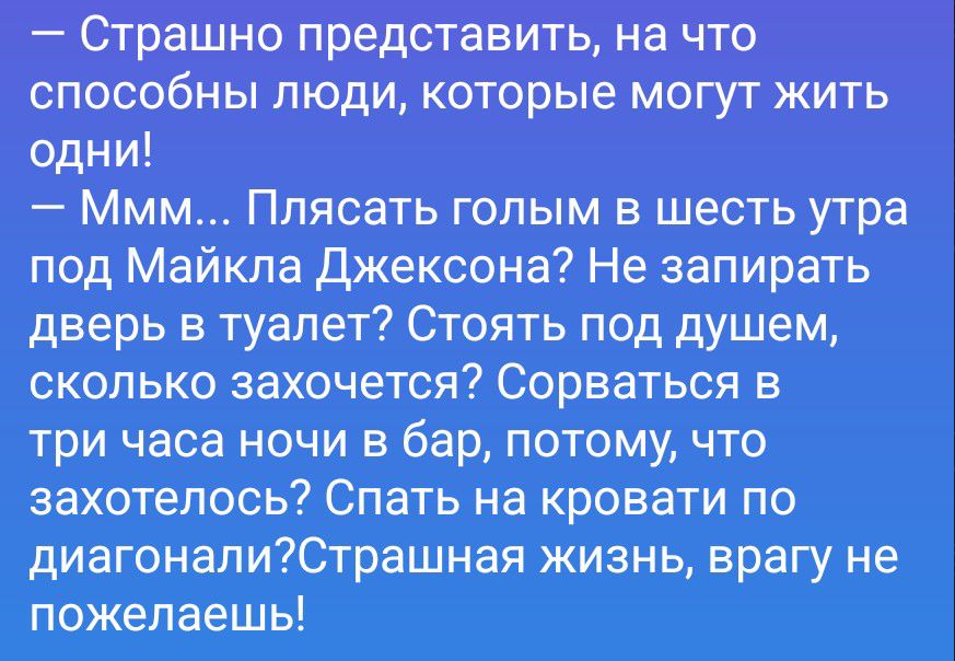 Страшно представить, на что способны люди, которые могут жить одни! Ммм... Плясать голым в шесть утра под Майкла Джексона? Не запирать дверь в туалет? Стоять под душем, сколько захочется? Сорваться в три часа ночи в бар, потому, что захотелось? Спать на кровати по диагонали? Страшная жизнь, врагу не пожелаешь!