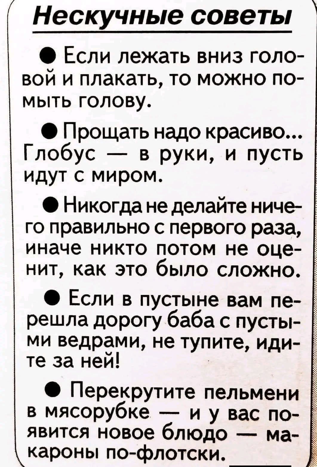 Нескучные советы. Если лежать вниз головой и плакать, то можно помыть голову. Прощать надо красиво... Глобус — в руки, и пусть идут с миром. Никогда не делайте ничего правильно с первого раза, иначе никто потом не оценит, как это было сложно. Если в пустыне вам перешла дорогу баба с пустыми ведрами, не тупите, идите за ней! Перекрутите пельмени в м