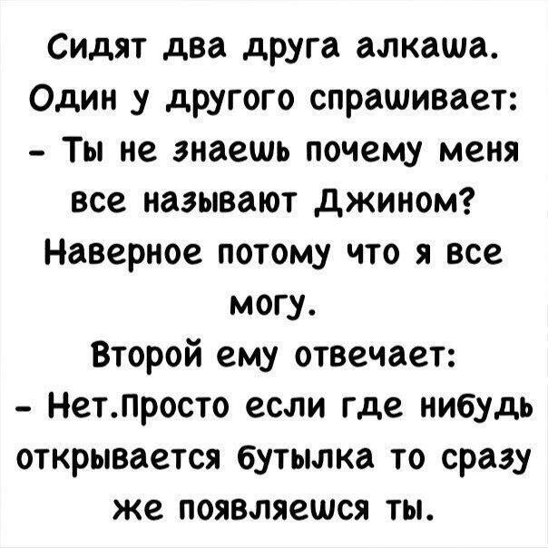Сидят два друга алкаша. Один у другого спрашивает: - Ты не знаешь почему меня все называют Джином? Наверное потому что я все могу. Второй ему отвечает: - Нет. Просто если где нибудь открывается бутылка то сразу же появляешься ты.