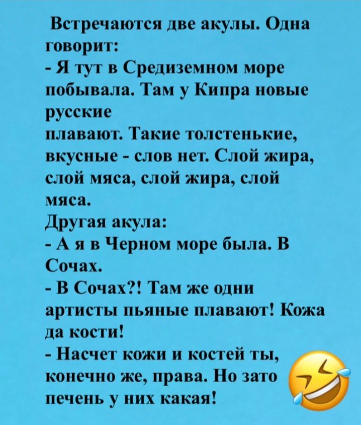 Встречаются две акулы. Одна говорит: - Я тут в Средиземном море побывала. Там у Кипра новые русские плавают. Такие толстенькие, вкусные – слов нет. Слой жира, слой мяса, слой жира, слой мяса. Другая акула: - А я в Черном море была. В Сочах. - В Сочах?! Там же одни артисты пьяные плавают! Кожа да кости! - Насчет кожи и костей ты, конечно же, права. 