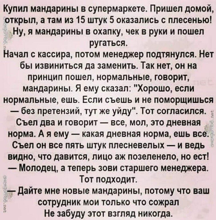Купил мандарины в супермаркете. Пришел домой, открыл, а там из 15 штук 5 оказались с плесенью! Ну, я мандарины в охапку, чек в руки и пошел ругаться. Начал с кассира, потом менеджер подтянулся. Нет бы извиниться да заменить. Так нет, он на принцип пошел, нормальные, говорит, мандарины. Я ему сказал: 
