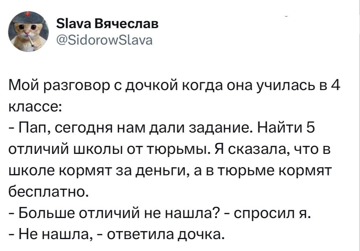 Slava Vyacheslav @SidorowSlava. Мой разговор с дочкой когда она училась в 4 классе: - Пап, сегодня нам дали задание. Найти 5 отличий школы от тюрьмы. Я сказала, что в школе кормят за деньги, а в тюрьме кормят бесплатно. - Больше отличий не нашла? - спросил я. - Не нашла, - ответила дочка.