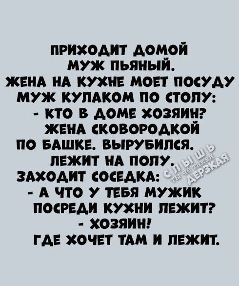 ПРИХОДИТ ДОМОЙ МУЖ ПЬЯНЫЙ. ЖЕНА НА КУХНЕ МОЕТ ПОСУДУ. МУЖ КУЛАКОМ ПО СТОЛУ: - КТО В ДОМЕ ХОЗЯИН? ЖЕНА СКОВОРОДКОЙ ПО БАШКЕ. ВЫРУБИЛСЯ. ЛЕЖИТ НА ПОЛУ. ЗАХОДИТ СОСЕДКА: - А ЧТО У ТЕБЯ МУЖ ПОСРЕДИ КУХНИ ЛЕЖИТ? - ХОЗЯИН! ГДЕ ХОЧЕТ ТАМ И ЛЕЖИТ.