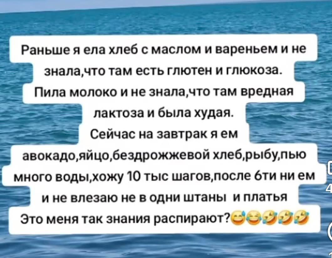 Раньше я ела хлеб с маслом и вареньем и не знала, что там есть глютен и глюкоза. Пила молоко и не знала, что там вредная лактоза и была худая. Сейчас на завтрак я ем авокадо, яйцо, бездрожжевой хлеб, рыбу, пью много воды, хожу 10 тыс шагов, после бти ни ем и не влезаю не в одни штаны и платья. Это меня так знания распирают? 😂😂😂😂😂