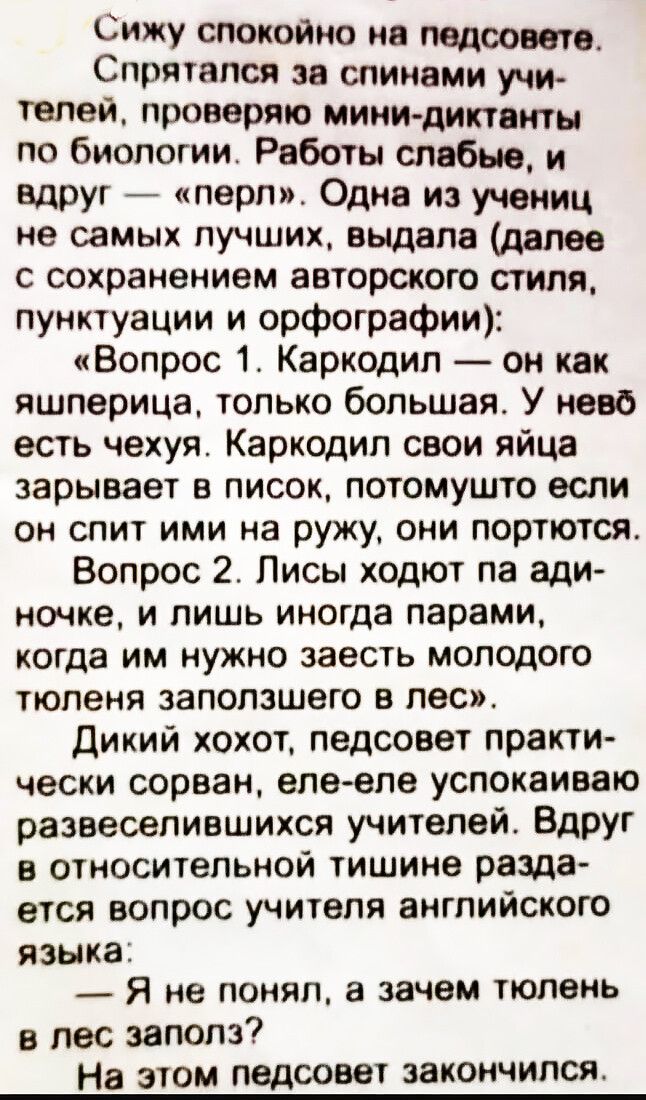 Сижу спокойно на педсовете. Спрятался за спинами учителей, проверяю мини-диктанты по биологии. Работы слабые, и вдруг — «перл». Одна из учениц не самых лучших, выдала (далее с сохранением авторского стиля, пунктуации и орфографии):
«Вопрос 1. Каркодил — он как яшперица, только большая. У нево есть чехуя. Каркодил свои яйца зарывает в писок, потомуш