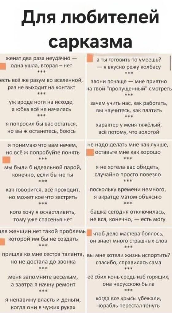 Для любителей сарказма. женат два раза неудачно — одна ушла, вторая — нет. есть всё же разум во вселенной, раз не выходит на контакт. уж вроде ноги на исходе, а юбка всё не началась. я попросил бы вас остаться, но вы ж останетесь, боюсь. я понимаю что вам нечем, но всё ж попробуйте понять. мы были б идеальной парой, конечно, если бы не ты. как гово
