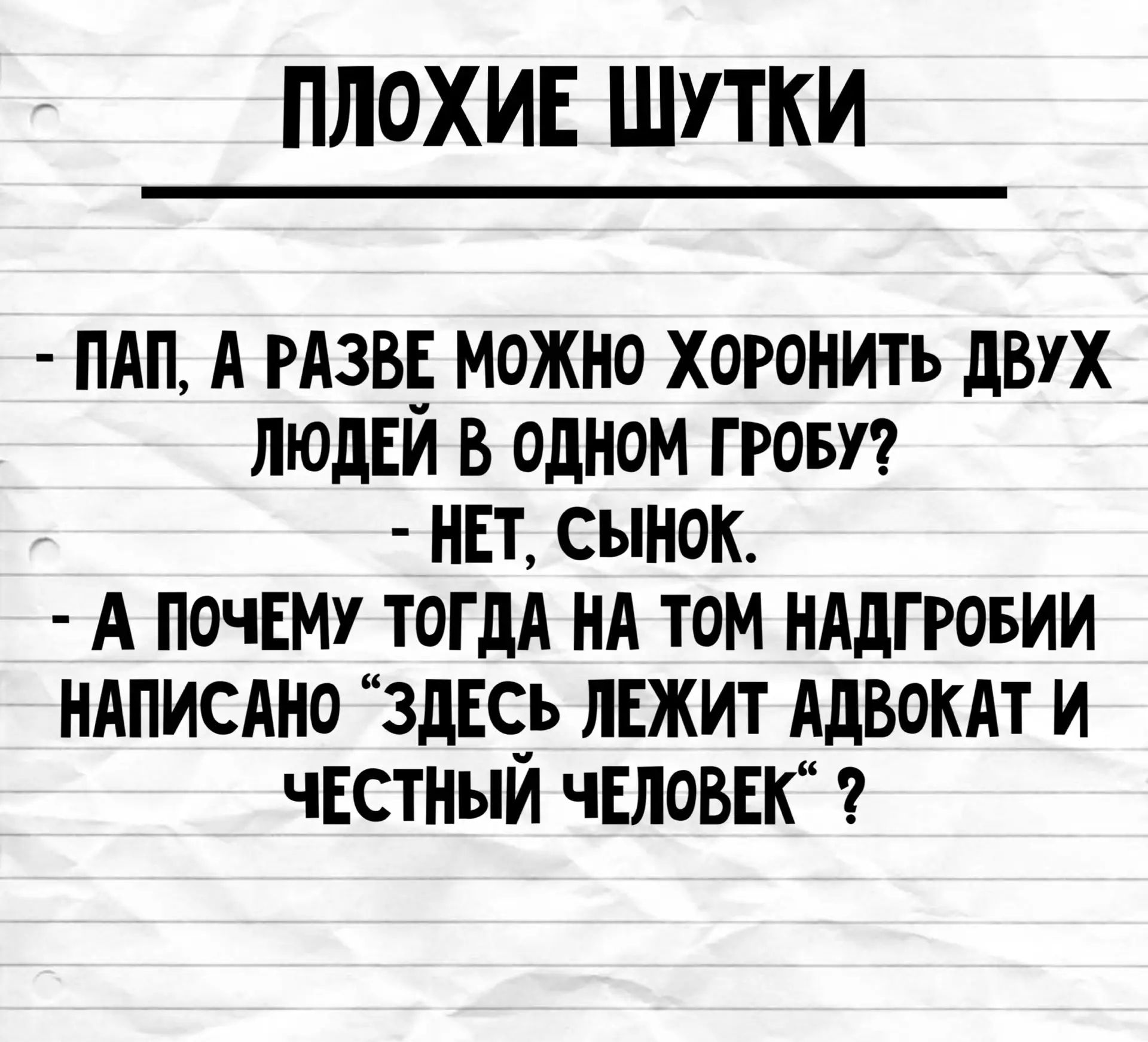 ПЛОХИЕ ШУТКИ - ПАП, А РАЗВЕ МОЖНО ХОРОНИТЬ ДВУХ ЛЮДЕЙ В ОДНОМ ГРОБУ? - НЕТ, СЫНОК. - А ПОЧЕМУ ТОГДА НА ТОМ НАДГРОБИИ НАПИСАНО “ЗДЕСЬ ЛЕЖИТ АДВОКАТ И ЧЕСТНЫЙ ЧЕЛОВЕК“?