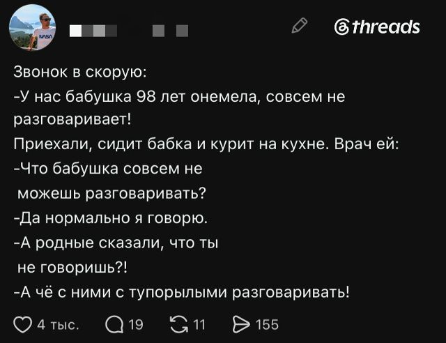 Звонок в скорую: -У нас бабушка 98 лет онемела, совсем не разговаривает! Приехали, сидит бабка и курит на кухне. Врач ей: -Что бабушка совсем не можешь разговаривать? -Да нормально я говорю. -А родные сказали, что ты не говоришь?! -А чё с ними с тупорылыми разговаривать!