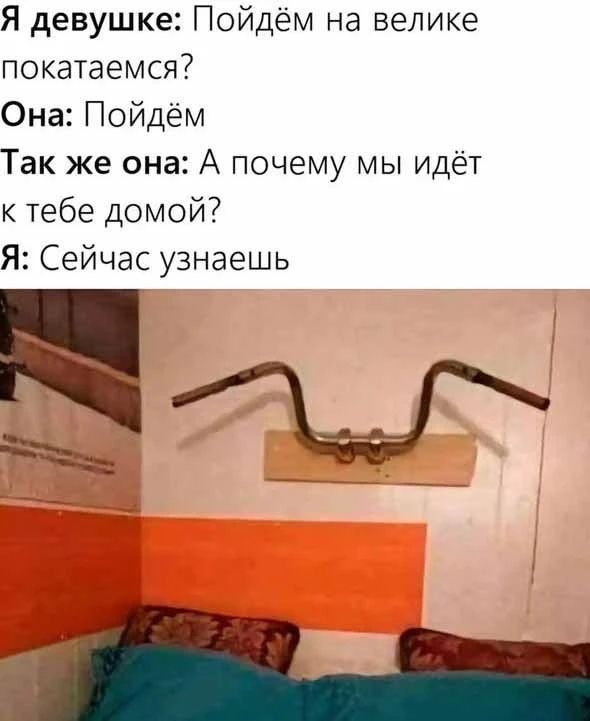 Я девушке: Пойдём на велике покатаемся? Она: Пойдём Так же она: А почему мы идёт к тебе домой? Я: Сейчас узнаешь