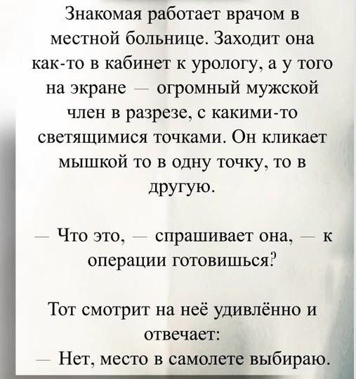Знакомая работает врачом в местной больнице. Заходит она как-то в кабинет к урологу, а у того на экране — огромный мужской член в разрезе, с какими-то светящимися точками. Он кликает мышкой то в одну точку, то в другую. — Что это, — спрашивает она, — к операции готовиться? Тот смотрит на неё удивлённо и отвечает: — Нет, место в самолёте выбираю.