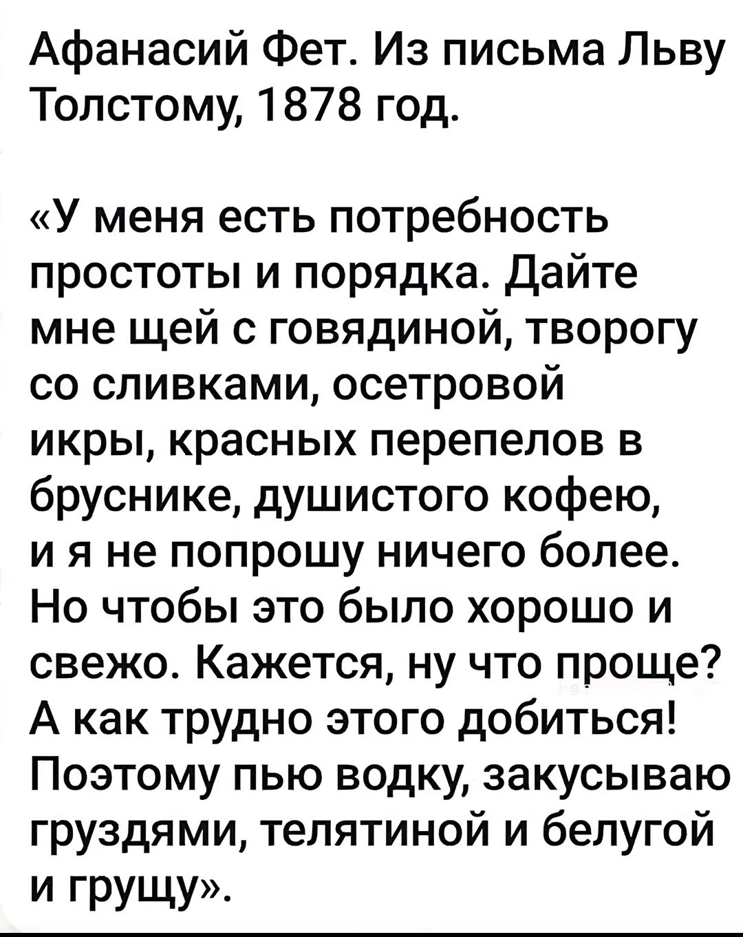 Афанасий Фет. Из письма Льву Толстому, 1878 год.
«У меня есть потребность простоты и порядка. Дайте мне щей с говядиной, творогу со сливками, осетровой икры, красных перепелов в бруснике, душистого кофею, и я не попрошу ничего более. Но чтобы это было хорошо и свежо. Кажется, ну что проще? А как трудно этого добиться! Поэтому пью водку, закусываю г