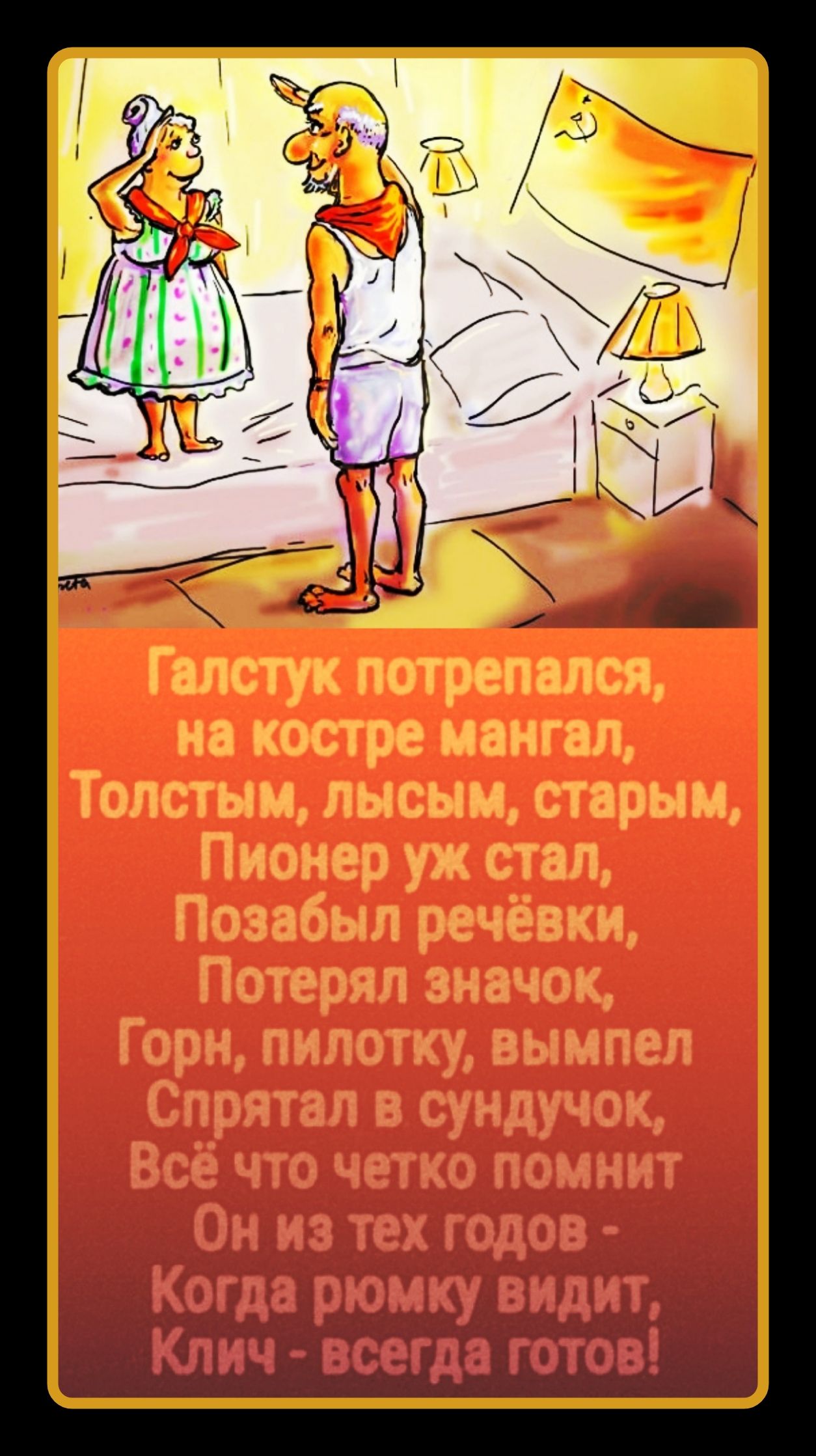 Галстук потрепался, на костре мангал, Толстым, лысым, старым, Пионер уж стал, Позабыл речёвки, Потерял значок, Горн, пилотку, вымпел Спрятал в сундучок, Всё что четко помнит Он из тех годов - Когда рюмку видит, Клич - всегда готов!