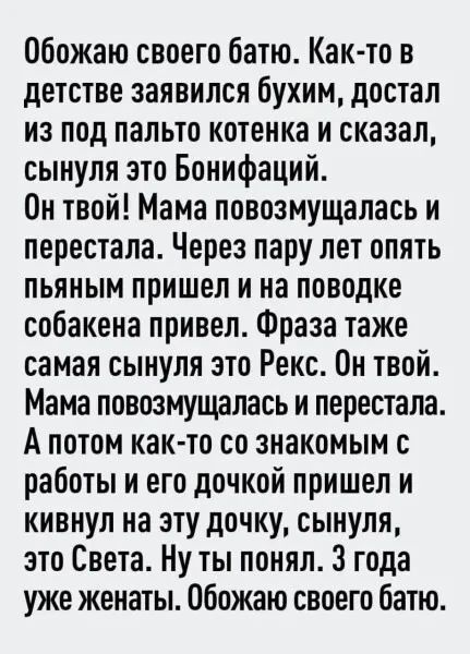 Обожаю своего батю. Как-то в детстве заявился бухим, достал из под пальто котенка и сказал, сынуля это Бонифаций. Он твой! Мама повозмущалась и перестала. Через пару лет опять пьяным пришел и на поводке собакена привел. Фраза также самая сынуля это Рекс. Он твой. Мама повозмущалась и перестала. А потом как-то со знакомым с работы и его дочкой прише