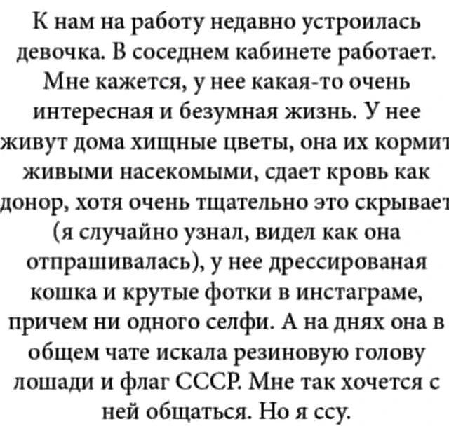 К нам на работу недавно устроилась девочка. В соседнем кабинете работает. Мне кажется, у нее какая-то очень интересная и безумная жизнь. У нее живут дома хищные цветы, она их кормит живыми насекомыми, сдает кровь как донор, хотя очень тщательно это скрывает (я случайно узнал, видел как она отпрашивалась), у нее дрессированная кошка и крутые фотки в