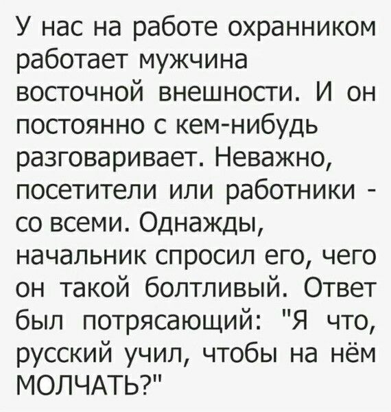 У нас на работе охранником работает мужчина восточной внешности. И он постоянно с кем-нибудь разговаривает. Неважно, посетители или работники - со всеми. Однажды, начальник спросил его, чего он такой болтливый. Ответ был потрясающий: 