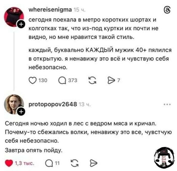 whereisenigma 15 ч. сегодня поехала в метро коротких шортах и колготках так, что из-под куртки их почти не видно, но мне нравится такой стиль. каждый, буквально КАЖДЫЙ мужик 40+ пялился в открытую. я ненавижу это всё и чувствую себя небезопасно. protopopov2648 13 ч. Сегодня ночью ходил в лес с ведром мяса и кричал. Почему-то сбежались волки, ненави