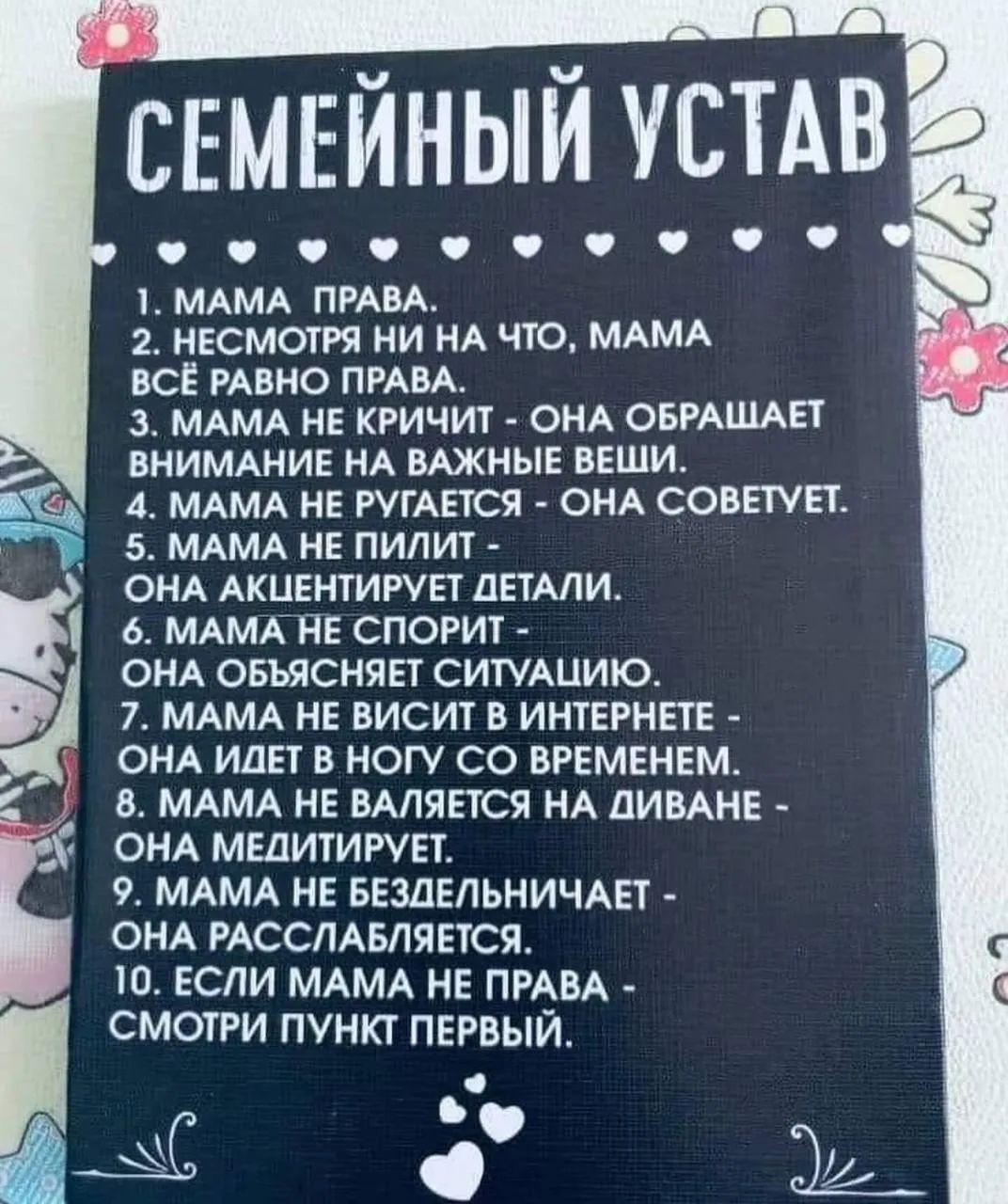 СЕМЕЙНЫЙ УСТАВ 1. МАМА ПРАВА. 2. НЕСМОТРЯ НИ НА ЧТО, МАМА ВСЁ РАВНО ПРАВА. 3. МАМА НЕ КРИЧИТ - ОНА ОБРАЩАЕТ ВНИМАНИЕ НА ВАЖНЫЕ ВЕЩИ. 4. МАМА НЕ РУГАЕТСЯ - ОНА СОВЕТУЕТ. 5. МАМА НЕ ПИЛИТ - ОНА АКЦЕНТИРУЕТ ДЕТАЛИ. 6. МАМА НЕ СПОРИТ - ОНА ОБЪЯСНЯЕТ СИТУАЦИЮ. 7. МАМА НЕ ВИСИТ В ИНТЕРНЕТЕ - ОНА ИДЕТ В НОГУ СО ВРЕМЕНЕМ. 8. МАМА НЕ ВАЛЯЕТСЯ НА ДИВАНЕ - ОН