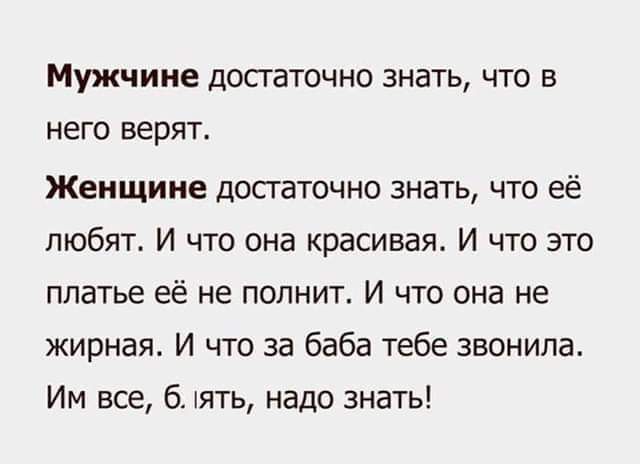 Мужчине достаточно знать, что в него верят. Женщине достаточно знать, что её любят. И что она красива. И что это платье её не полнит. И что она не жирная. И что за баба тебе звонила. Им все, б. лять, надо знать!