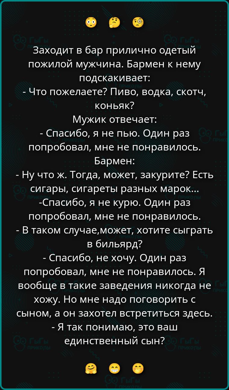 Заходит в бар прилично одетый пожилой мужчина. Бармен к нему подскакивает: - Что пожелаете? Пиво, водка, скотч, коньяк? Мужик отвечает: - Спасибо, я не пью. Один раз попробовал, мне не понравилось. Бармен: - Ну что ж. Тогда, может, закурите? Есть сигары, сигареты разных марок... - Спасибо, я не курю. Один раз попробовал, мне не понравилось. - В так