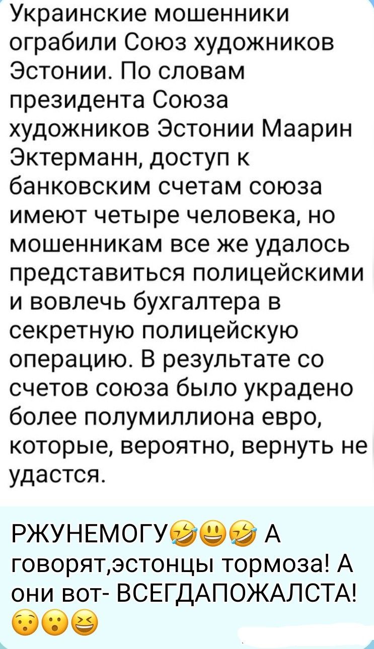 Украинские мошенники ограбили Союз художников Эстонии. По словам президента Союза художников Эстонии Маарин Эктерманн, доступ к банковским счетам союза имеют четыре человека, но мошенникам все же удалось представиться полицейскими и вовлечь бухгалтера в секретную полицейскую операцию. В результате со счетов союза было украдено более полумиллиона ев