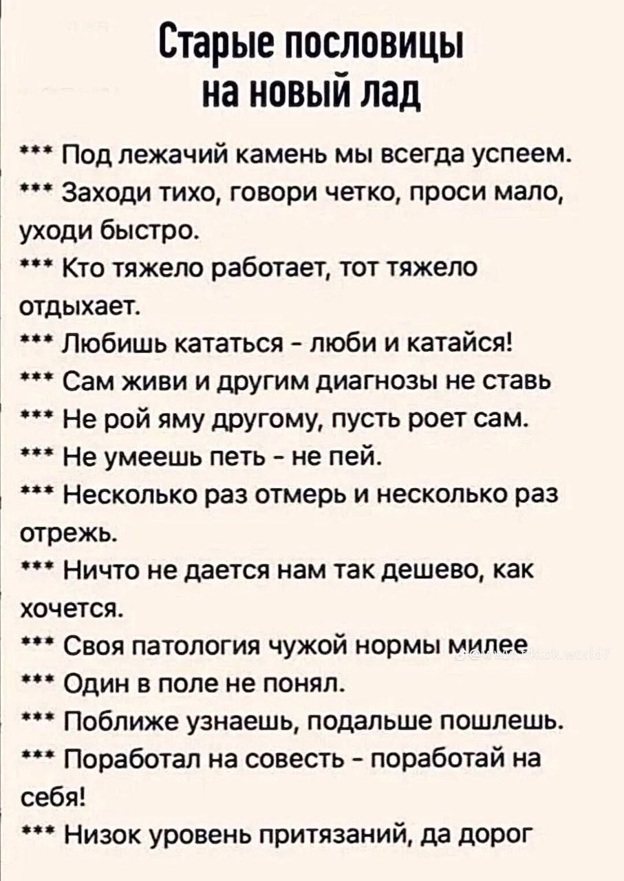 Старые пословицы на новый лад. Под лежачий камень мы всегда успеем. Заходи тихо, говори четко, проси мало, уходи быстро. Кто тяжело работает, тот тяжело отдыхает. Любишь кататься – люби и катайся! Сам живи и другим диагнозы не ставь. Не рой яму другому, пусть роет сам. Не умеешь петь – не пей. Несколько раз отмерь и несколько раз отрежь. Ничто не д