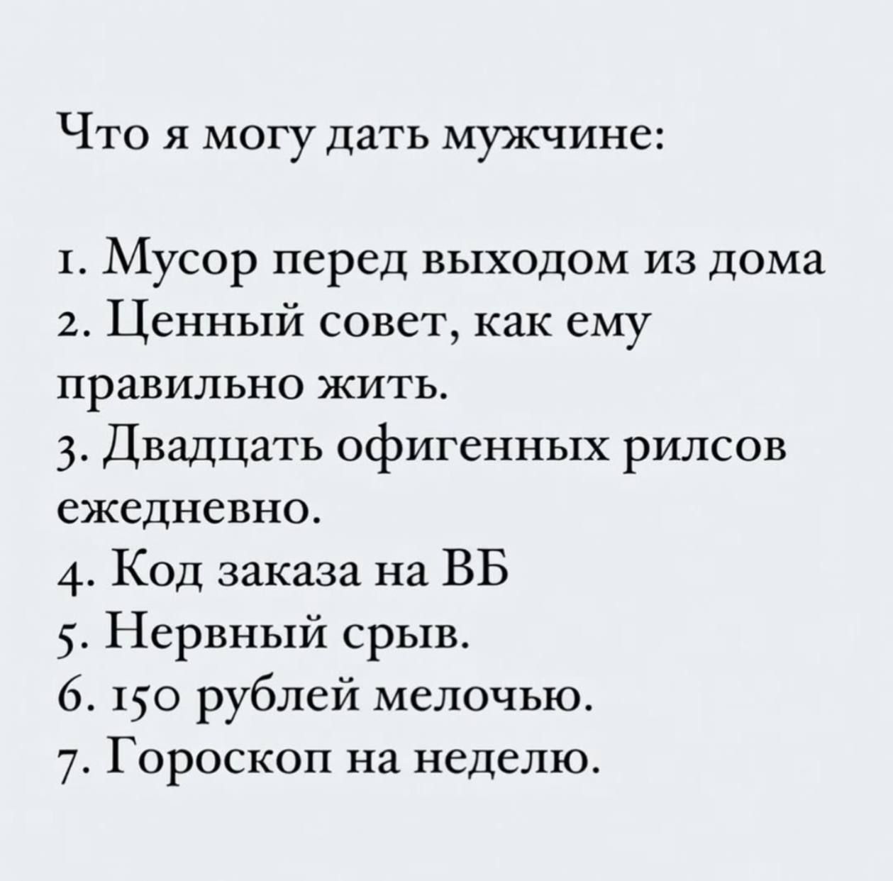 Что я могу дать мужчине: 1. Мусор перед выходом из дома 2. Ценный совет, как ему правильно жить. 3. Двадцать офигенных рилсов ежедневно. 4. Код заказа на ВБ 5. Нервный срыв. 6. 150 рублей мелочью. 7. Гороскоп на неделю.