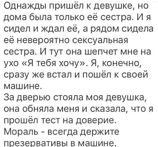Однажды пришёл к девушке, но дома была только её сестра. И я сидел и ждал её, а рядом сидела её невероятно сексуальная сестра. И тут она шепчет мне на ухо «Я тебя хочу». Я, конечно, сразу же встал и пошёл к своей машине. За дверью стояла моя девушка, она обняла меня и сказала, что я прошёл тест на доверие. Мораль - всегда держите презервативы в маш