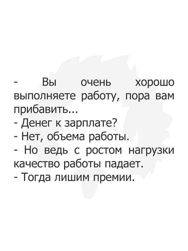 Вы очень хорошо выполняете работу, пора вам прибавить... - Денег к зарплате? - Нет, объема работы. - Но ведь с ростом нагрузки качество работы падает. - Тогда лишим премии.