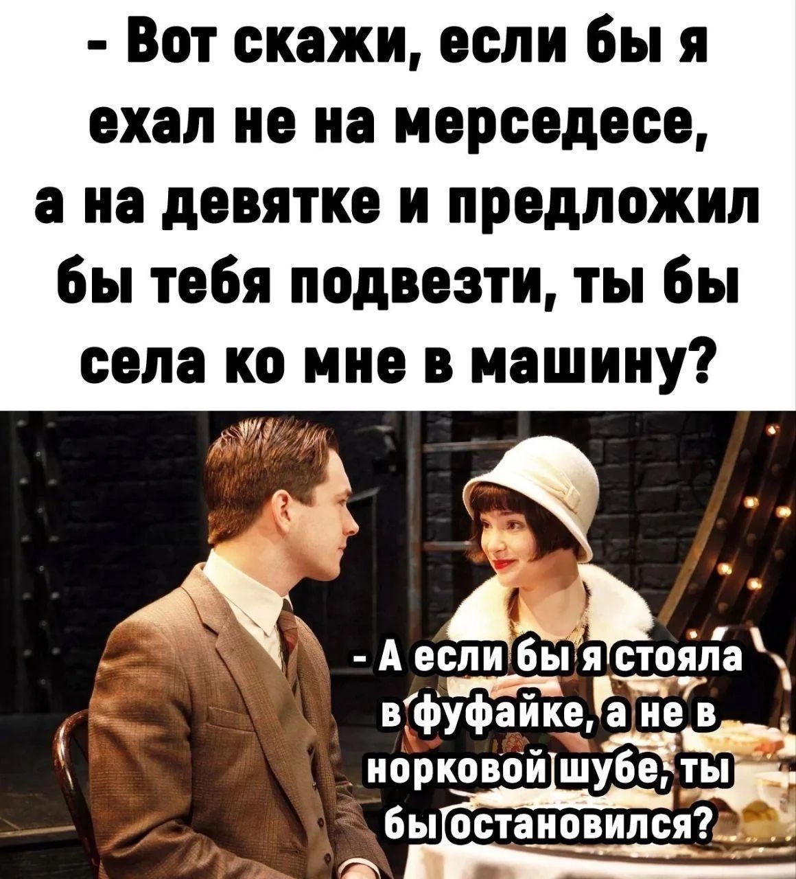 Вот скажи, если бы я ехал не на мерседесе, а на девятке и предложил бы тебя подвезти, ты бы села ко мне в машину? А если бы я стояла в фуфайке, а не в норковой шубе, ты бы остановился?